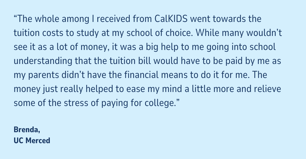 Quote on light blue background: "The whole among I received from CalKIDS went towards the tuition costs to study at my school of choice. While many wouldn't see it as a lot of money, it was a big help to me going into school understanding that the tuition bill would have to be paid by me as my parents didn't have the financial means to do it for me. The money just really helped to ease my mind a little more and relieve some of the stress of paying for college." Brenda, UC Merced