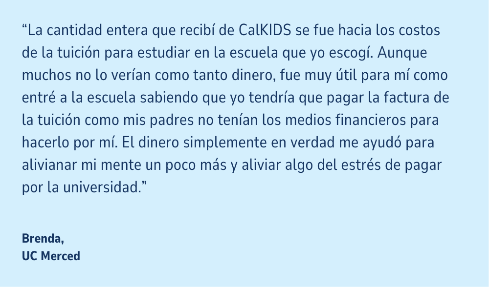 Una cita en un fondo azul claro: "La cantidad entera que recibí de CalKIDS se fue hacia los costos de la tuición para estudiar en la escuela que yo escogí. Aunque muchos no lo verían como tanto dinero, fue muy útil para mí como entré a la escuela sabiendo que yo tendría que pagar la factura de la tuición como mis padres no tenían los medios financieros para hacerlo por mí. El dinero simplemente en verdad me ayudó para alivianar mi mente un poco más y aliviar algo del estrés de pagar por la universidad." Brenda, UC Merced