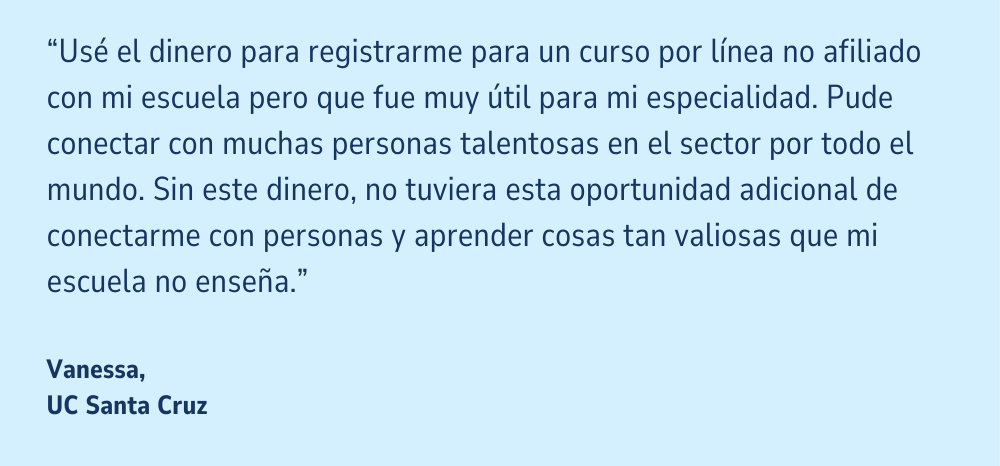 Una cita en un fondo azul claro: "Usé el dinero para registrarme para un curso por línea no afiliado con mi escuela pero que fue muy útil para mi especialidad. Pude conectar con muchas personas talentosas en el sector por todo el mundo. Sin este dinero, no tuviera esta oportunidad adicional de conectarme con personas y aprender cosas tan valiosas que mi escuela no enseña." Vanessa, UC Santa Cruz